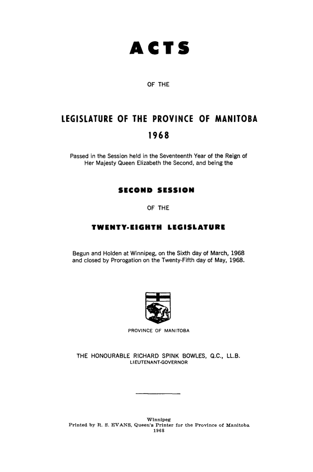 handle is hein.psc/acleproman0099 and id is 1 raw text is: 





                   ACTS



                        OF THE




LEGISLATURE OF THE PROVINCE           OF MANITOBA

                        1968


  Passed in the Session held in the Seventeenth Year of the Reign of
      Her Majesty Queen Elizabeth the Second, and being the



                SECOND SESSION

                        OF THE


        TWENTY-EIGHTH        LEGISLATURE


   Begun and Holden at Winnipeg, on the Sixth day of March, 1968
   and closed by Prorogation on the Twenty-Fifth day of May, 1968.









                  PROVINCE OF MANITOBA


    THE HONOURABLE RICHARD SPINK BOWLES, Q.C., LL.B.
                   LIEUTENANT-GOVERNOR







                        Winnipeg
  Printed by 1t. S. EVANS, Queen's Printer for the Province of Manitoba
                         1968



