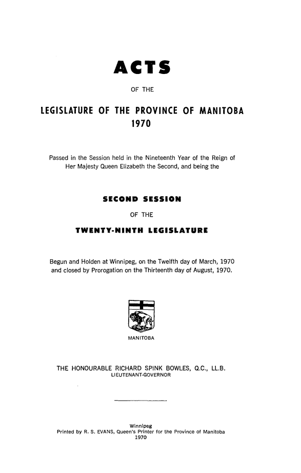 handle is hein.psc/acleproman0101 and id is 1 raw text is: 








                    ACTS

                         OF THE


LEGISLATURE OF THE PROVINCE OF MANITOBA

                         1970


Passed in the Session held in the Nineteenth Year of the Reign of
    Her Majesty Queen Elizabeth the Second, and being the



               SECOND     SESSION

                      OF THE

       TWENTY-NINTH        LEGISLATURE



Begun and Holden at Winnipeg, on the Twelfth day of March, 1970
and closed by Prorogation on the Thirteenth day of August, 1970.








                      MAN ITOBA



  THE HONOURABLE RICHARD SPINK BOWLES, Q.C., LL.B.
                 LIEUTENANT-GOVERNOR


                    Winnipeg
Printed by R. S. EVANS, Queen's Printer for the Province of Manitoba
                     1970


