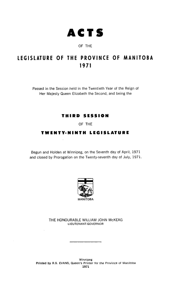 handle is hein.psc/acleproman0102 and id is 1 raw text is: 







                      ACTS

                           OF THE


LEGISLATURE OF THE PROVINCE OF MANITOBA

                            1971


Passed in the Session held in the Twentieth Year of the Reign of
   Her Majesty Queen Elizabeth the Second, and being the




             THIRD    SESSION

                    OF THE

    TWENTY-NINTH LEGISLATURE


Begun and Holden at Winnipeg, on the Seventh day of April, 1971
and closed by Prorogation on the Twenty-seventh day of July, 1971.









                     MANITOBA




         THE HONOURABLE WILLIAM JOHN McKEAG
                 LIEUTENANT-GOVERNOR


                   Winnipeg
Printed by R.S. EVANS, Queen's Printer for the Province of Manitoba
                    1971


