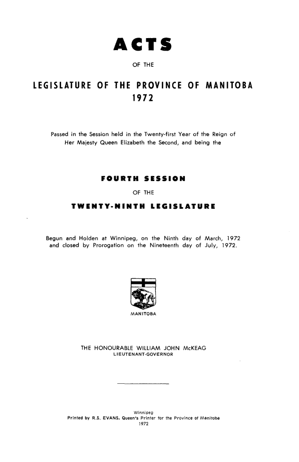 handle is hein.psc/acleproman0103 and id is 1 raw text is: 





                      ACTS

                           OF THE


LEGISLATURE OF THE PROVINCE OF MANITOBA

                           1972


Passed in the Session held in the Twenty-first Year of the Reign of
    Her Majesty Queen Elizabeth the Second, and being the




              FOURTH SESSION

                       OF THE

      TWENTY-NINTH LEGISLATURE


Begun and Holden at Winnipeg, on the Ninth day of March, 1972
and closed by Prorogation on the Nineteenth day of July, 1972.









                       MANITOBA




          THE HONOURABLE WILLIAM JOHN McKEAG
                   LIEUTENANT-GOVERNOR


                  Winnipeg
Printed by RS. EVANS, Queen's Printer for the Province of Manitoba
                    1972


