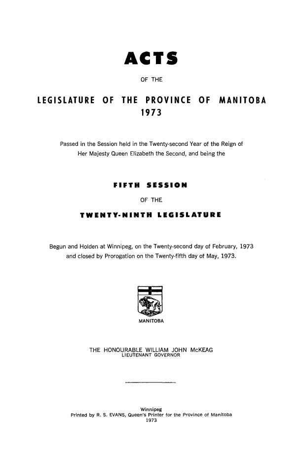 handle is hein.psc/acleproman0104 and id is 1 raw text is: 







                        ACTS

                             OF THE


LEGISLATURE       OF   THE    PROVINCE       OF    MANITOBA

                             1973



      Passed in the Session held in the Twenty-second Year of the Reign of
           Her Majesty Queen Elizabeth the Second, and being the




                     FIFTH SESSION

                             OF THE

            TWENTY-NINTH LEGISLATURE


Begun and Holden at Winnipeg, on the Twenty-second day of February, 1973
     and closed by Prorogation on the Twenty-fifth day of May, 1973.








                         MANITOBA



           THE HONOURABLE WILLIAM JOHN McKEAG
                    LIEUTENANT GOVERNOR


                   Winnipeg
Printed by R. S. EVANS, Queen's Printer for the Province of Manitoba
                     1973



