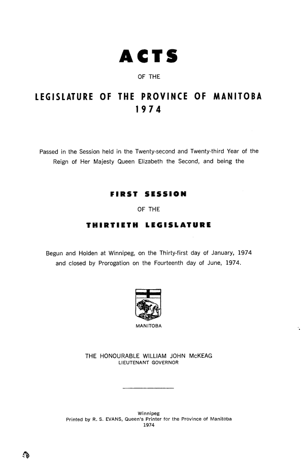handle is hein.psc/acleproman0105 and id is 1 raw text is: 







                       ACTS

                            OF THE


LEGISLATURE OF THE PROVINCE OF MANITOBA
                            1974


Passed in the Session held in the Twenty-second and Twenty-third Year of the
    Reign of Her Majesty Queen Elizabeth the Second, and being the



                   FIRST     SESSION

                           OF THE

             THIRTIETH LEGISLATURE



  Begun and Holden at Winnipeg, on the Thirty-first day of January, 1974
    and closed by Prorogation on the Fourteenth day of June, 1974.








                          MANITOBA



             THE HONOURABLE WILLIAM JOHN McKEAG
                      LIEUTENANT GOVERNOR


                    Winnipeg
Printed by R. S. EVANS, Queen's Printer for the Province of Manitoba
                     1974


