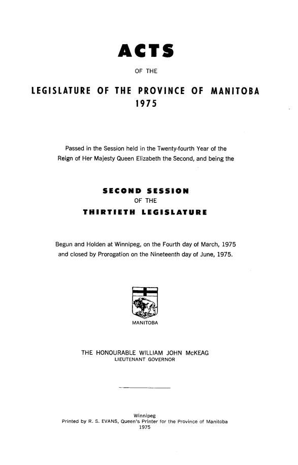handle is hein.psc/acleproman0106 and id is 1 raw text is: 






                       ACTS

                            OF THE


LEGISLATURE OF THE PROVINCE OF MANITOBA

                            1975


   Passed in the Session held in the Twenty-fourth Year of the
 Reign of Her Majesty Queen Elizabeth the Second, and being the




             SECOND SESSION
                     OF THE
       THIRTIETH       LEGISLATURE



Begun and Holden at Winnipeg, on the Fourth day of March, 1975
and closed by Prorogation on the Nineteenth day of June, 1975.









                     MANITOBA



       THE HONOURABLE WILLIAM JOHN McKEAG
                LIEUTENANT GOVERNOR


                   Winnipeg
Printed by R. S. EVANS, Queen's Printer for the Province of Manitoba
                     1975


