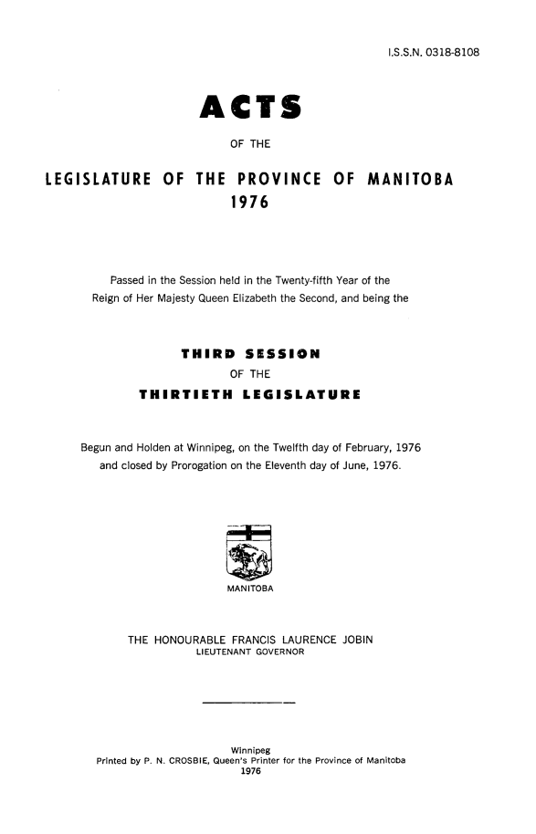 handle is hein.psc/acleproman0107 and id is 1 raw text is: 


I.S.S.N. 0318-8108


                       ACTS

                            OF THE


LEGISLATURE OF THE PROVINCE OF MANITOBA

                            1976


     Passed in the Session held in the Twenty-fifth Year of the
  Reign of Her Majesty Queen Elizabeth the Second, and being the



               THIRD     SESSION
                       OF THE
         THIRTIETH       LEGISLATURE



Begun and Holden at Winnipeg, on the Twelfth day of February, 1976
   and closed by Prorogation on the Eleventh day of June, 1976.









                      MANITOBA



       THE HONOURABLE FRANCIS LAURENCE JOBIN
                  LIEUTENANT GOVERNOR


                     Winnipeg
Printed by P. N. CROSBIE, Queen's Printer for the Province of Manitoba
                      1976


