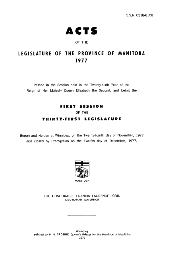 handle is hein.psc/acleproman0108 and id is 1 raw text is: 


I.S.S.N. 0318-8108


                       ACTS

                            OF THE


LEGISLATURE OF THE PROVINCE OF MANITOBA

                            1977


       Passed in the Session held in the Twenty-sixth Year of the
   Reign of Her Majesty Queen Elizabeth the Second, and being the



                   FIRST     SESSION
                           OF THE

           THIRTY-FIRST        LEGISLATURE



Begun and Holden at Winnipeg, on the Twenty-fourth day of November, 1977
   and closed by Prorogation on the Twelfth day of December, 1977.









                           MANITOBA



           THE HONOURABLE FRANCIS LAURENCE JOBIN
                      LIEUTENANT GOVERNOR


                    Winnipeg
Printed by P. N. CROSBIE, Queen's Printer for the Province of Manitoba
                      1977


