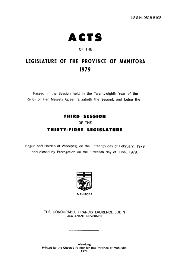 handle is hein.psc/acleproman0109 and id is 1 raw text is: 


I.S.S.N. 0318-8108


                    ACTS

                          OF THE


LEGISLATURE OF THE PROVINCE OF MANITOBA

                          1979


    Passed in the Session held in the Twenty-eighth Year of the
 Reign of Her Majesty Queen Elizabeth the Second, and being the



                  THIRD     SESSION
                          OF THE
           THIRTY-FIRST       LEGISLATURE



Begun and Holden at Winnipeg, on the Fifteenth day of February, 1979
   and closed by Prorogation on the Fifteenth day of June, 1979.









                         MANITOBA



         THE HONOURABLE FRANCIS LAURENCE JOBIN
                    LIEUTENANT GOVERNOR


                 Winnipeg
Printed by the Queen's Printer for the Province of Manitoba
                   1979


