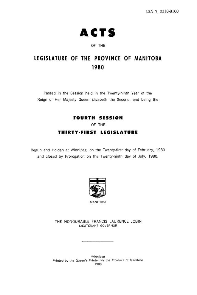 handle is hein.psc/acleproman0110 and id is 1 raw text is: 
I.S.S.N. 0318-8108


                    ACTS

                         OF THE


LEGISLATURE OF THE PROVINCE OF MANITOBA

                          1980


      Passed in the Session held in the Twenty-ninth Year of the
   Reign of Her Majesty Queen Elizabeth the Second, and being the



                   FOURTH     SESSION
                           OF THE

            THIRTY-FIRST LEGISLATURE



Begun and Holden at Winnipeg, on the Twenty-first day of February, 1980
   and closed by Prorogation on the Twenty-ninth day of July, 1980.









                          MANITOBA



           THE HONOURABLE FRANCIS LAURENCE JOBIN
                     LIEUTENANT GOVERNOR


                 Winnipeg
Printed by the Queen's Printer for the Province of Manitoba


