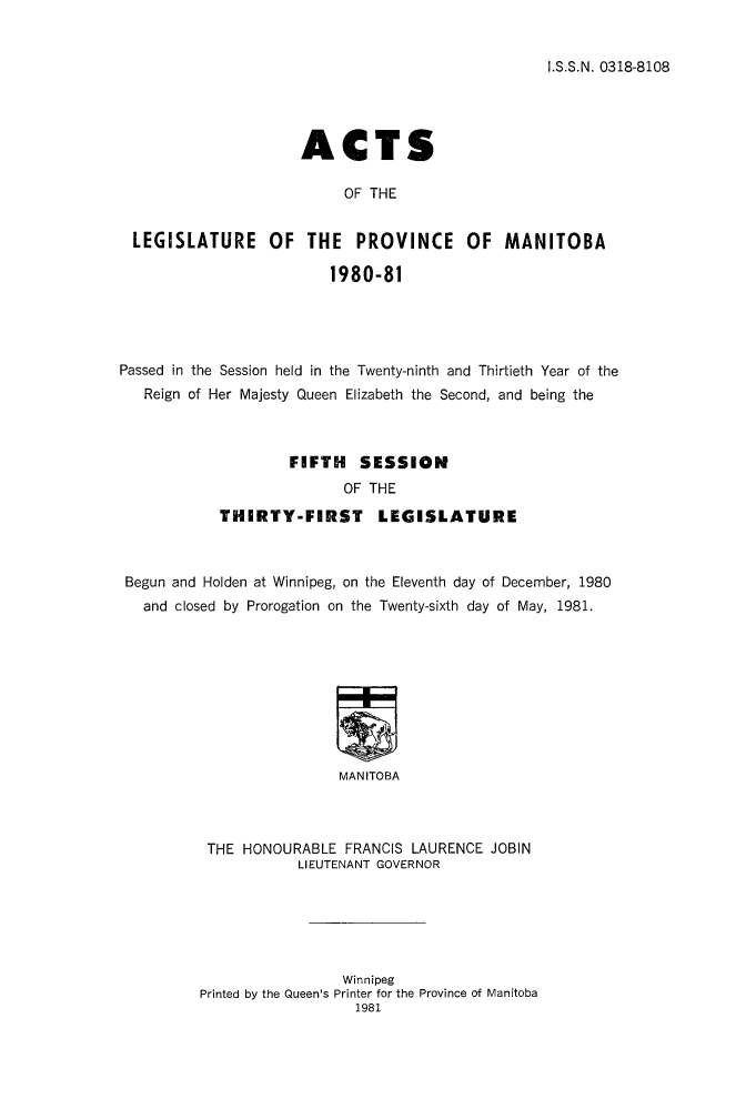 handle is hein.psc/acleproman0111 and id is 1 raw text is: 


I.S.S.N. 0318-8108


                    ACTS

                         OF THE


LEGISLATURE OF THE PROVINCE OF MANITOBA

                        1980-81


Passed in the Session held in the Twenty-ninth and Thirtieth Year of the
   Reign of Her Majesty Queen Elizabeth the Second, and being the



                    FIFTH SESSION
                           OF THE
            THIRTY-FIRST LEGISLATURE



 Begun and Holden at Winnipeg, on the Eleventh day of December, 1980
   and closed by Prorogation on the Twenty-sixth day of May, 1981.









                          MANITOBA



          THE HONOURABLE FRANCIS LAURENCE JOBIN
                     LIEUTENANT GOVERNOR


                 Winnipeg
Printed by the Queen's Printer for the Province of Manitoba



