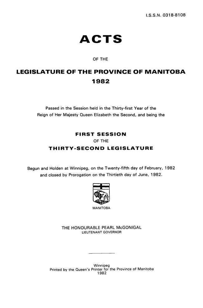 handle is hein.psc/acleproman0112 and id is 1 raw text is: 

I.S.S.N. 0318-8108


                       ACTS



                            OF THE


LEGISLATURE OF THE PROVINCE OF MANITOBA

                            1982


       Passed in the Session held in the Thirty-first Year of the
    Reign of Her Majesty Queen Elizabeth the Second, and being the



                  FIRST SESSION
                        OF THE

        THIRTY-SECOND LEGISLATURE



Begun and Holden at Winnipeg, on the Twenty-fifth day of February, 1982
     and closed by Prorogation on the Thirtieth day of June, 1982.






                        MANITOBA



             THE HONOURABLE PEARL McGONIGAL
                    LIEUTENANT GOVERNOR


                Winnipeg
Printed by the Queen's Printer for the Province of Manitoba
                  1982


