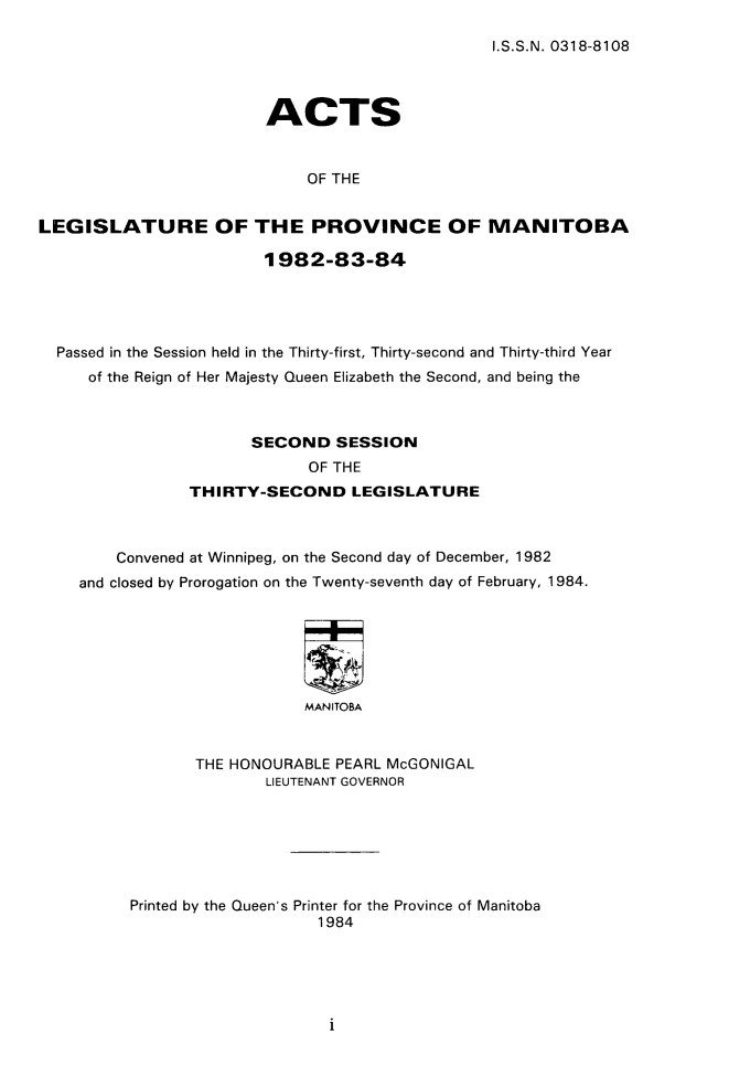 handle is hein.psc/acleproman0113 and id is 1 raw text is: 

I.S.S.N. 0318-8108


                        ACTS


                             OF THE


LEGISLATURE OF THE PROVINCE OF MANITOBA

                        1982-83-84


Passed in the Session held in the Thirty-first, Thirty-second and Thirty-third Year
   of the Reign of Her Majesty Queen Elizabeth the Second, and being the



                     SECOND SESSION
                           OF THE
              THIRTY-SECOND LEGISLATURE



      Convened at Winnipeg, on the Second day of December, 1982
  and closed by Prorogation on the Twenty-seventh day of February, 1984.






                           MANITOBA


               THE HONOURABLE PEARL McGONIGAL
                       LIEUTENANT GOVERNOR


Printed by the Queen's Printer for the Province of Manitoba
                    1984


