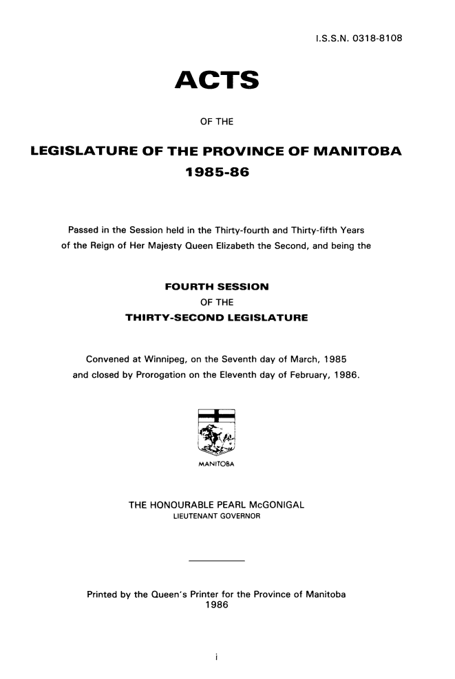 handle is hein.psc/acleproman0114 and id is 1 raw text is: 


I.S.S.N. 0318-8108


                         ACTS


                             OF THE


LEGISLATURE OF THE PROVINCE OF MANITOBA

                          1985-86




      Passed in the Session held in the Thirty-fourth and Thirty-fifth Years
      of the Reign of Her Majesty Queen Elizabeth the Second, and being the



                       FOURTH SESSION
                             OF THE
                THIRTY-SECOND LEGISLATURE



         Convened at Winnipeg, on the Seventh day of March, 1985
       and closed by Prorogation on the Eleventh day of February, 1986.







                             MANITOBA



                 THE HONOURABLE PEARL McGONIGAL
                        LIEUTENANT GOVERNOR


Printed by the Queen's Printer for the Province of Manitoba
                    1986


