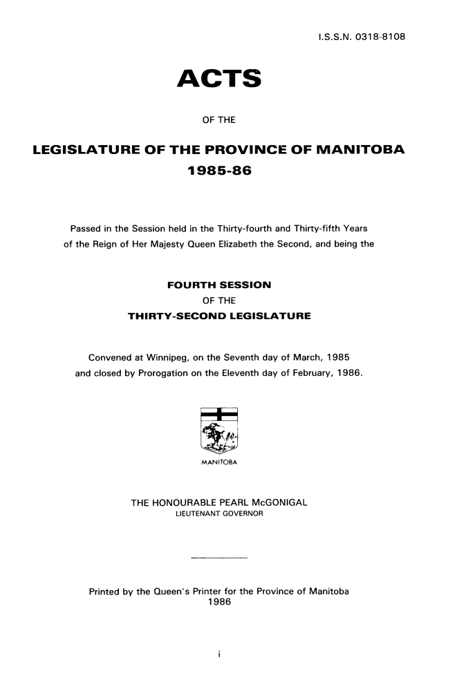 handle is hein.psc/acleproman0115 and id is 1 raw text is: 

I.S.S.N. 0318-8108


                        ACTS


                             OF THE


LEGISLATURE OF THE PROVINCE OF MANITOBA

                          1985-86





      Passed in the Session held in the Thirty-fourth and Thirty-fifth Years
      of the Reign of Her Majesty Queen Elizabeth the Second, and being the



                       FOURTH SESSION
                             OF THE
                THIRTY-SECOND LEGISLATURE



         Convened at Winnipeg, on the Seventh day of March, 1985
       and closed by Prorogation on the Eleventh day of February, 1986.








                             MANITOBA



                 THE HONOURABLE PEARL McGONIGAL
                        LIEUTENANT GOVERNOR


Printed by the Queen's Printer for the Province of Manitoba
                    1986


