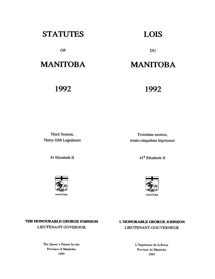 handle is hein.psc/acleproman0122 and id is 1 raw text is: 







STATUTES


MANITOBA


1992


           Third Session,
        Thirty-fifth Legislature



           41 Elizabeth II








             MANITOBA





THE HONOURABLE GEORGE JOHNSON
     LIEUTENANT GOVERNOR


MANITOBA


1992


        Troisi~me session,
     trente-cinqui~me 16gislature



         41e Elizabeth II








            MANITOBA






L'HONORABLE GEORGE JOHNSON
  LIEUTENANT-GOUVERNEUR


The Queen's Printer for the
  Province of Manitoba
       1993


L'Imprimeur de la Reine
Province du Manitoba
      1993


LOIS


