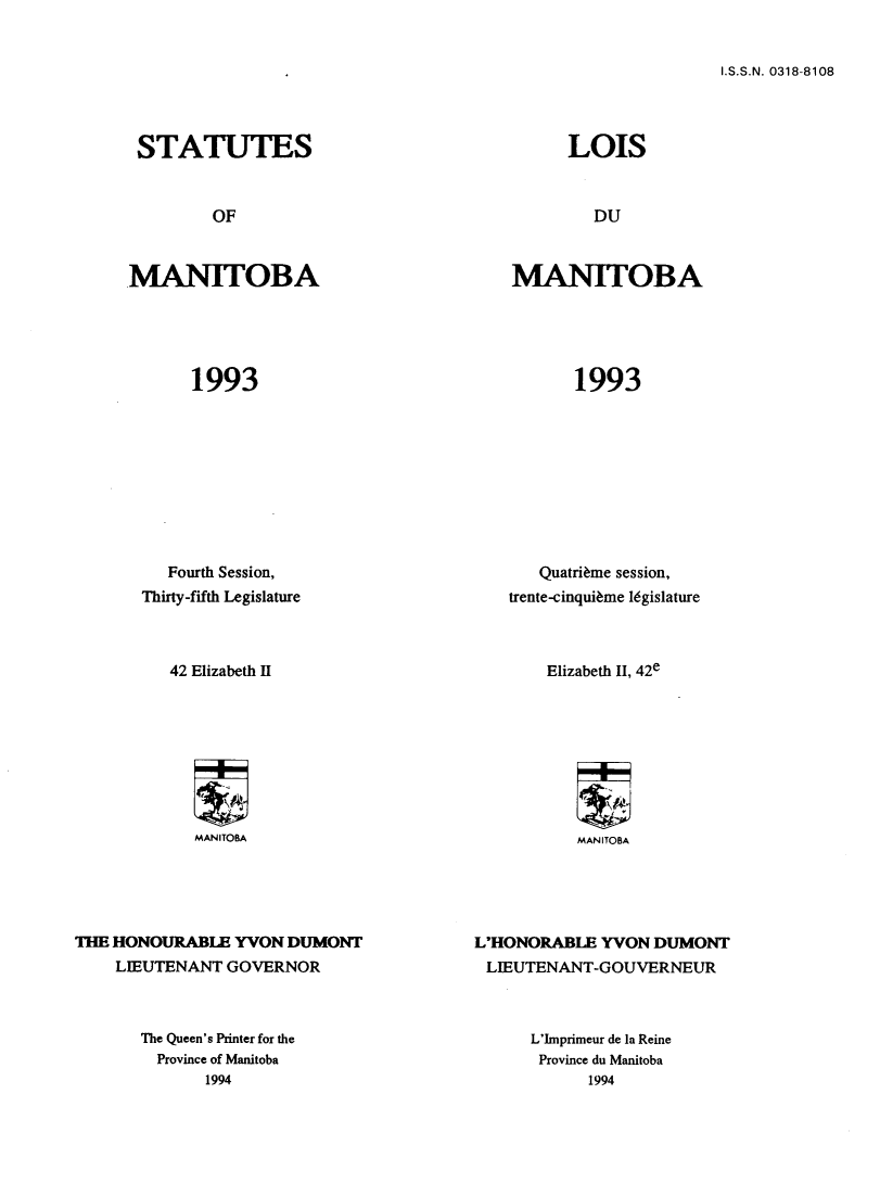 handle is hein.psc/acleproman0123 and id is 1 raw text is: 


I.S.S.N. 0318-8108


STATUTES


MANITOBA


1993


MANITOBA


1993


   Fourth Session,
Thirty-fifth Legislature



   42 Elizabeth II


   Quatri~me session,
trente-cinqui~me l6gislature



    Elizabeth II, 42e


MANITOBA


MANITOBA


THE HONOURABLE YVON DUMONT
    LIEUTENANT GOVERNOR


The Queen's Printer for the
  Province of Manitoba
       1994


L'HONORABLE YVON DUMONT
LIEUTENANT-GOUVERNEUR


L'Imprimeur de la Reine
Province du Manitoba
      1994


LOIS


