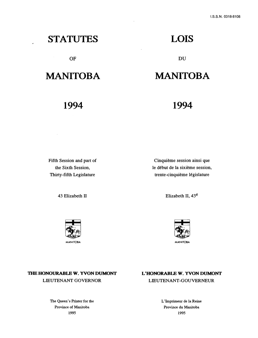 handle is hein.psc/acleproman0124 and id is 1 raw text is: 

I.S.S.N. 0318-8108


STATUTES


MANITOBA


1994


        Fifth Session and part of
          the Sixth Session,
        Thirty-fifth Legislature



           43 Elizabeth II








              MANITOBA





11M HONOURABLE W. YON DUMONT
      LIEUTENANT GOVERNOR


MANITOBA


1994


     Cinqui~me session ainsi que
     le debut de la sixi~me session,
     trente-cinqui~me legislature



         Elizabeth II, 43e








            MANITOBA





L'HONORABLE W. YVON DUMONT
   LIEUTENANT-GOUVERNEUR


The Queen's Printer for the
  Province of Manitoba
       1995


L'Imprimeur de la Reine
Province du Manitoba
      1995


LOIS


DU


