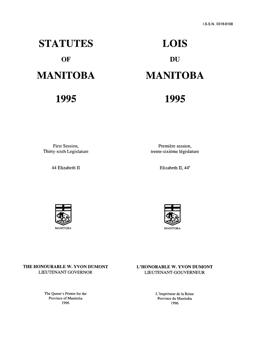 handle is hein.psc/acleproman0125 and id is 1 raw text is: 



I.S.S.N. 0318-8108


STATUTES


OF


MANITOBA


1995


LOIS


DU


MANITOBA


1995


           First Session,
       Thirty-sixth Legislature


           44 Elizabeth II












           MANITOBA







THE HONOURABLE W. YVON DUMONT
      LIEUTENANT GOVERNOR


The Queen's Printer for the
  Province of Manitoba
      1996


        Premiere session,
     trente-sixi~me l6gislature


        Elizabeth II, 44e












          MANITOBA







L'HONORABLE W. YVON DUMONT
   LIEUTENANT-GOUVERNEUR


L'Imprimeur de la Reine
Province du Manitoba
      1996


