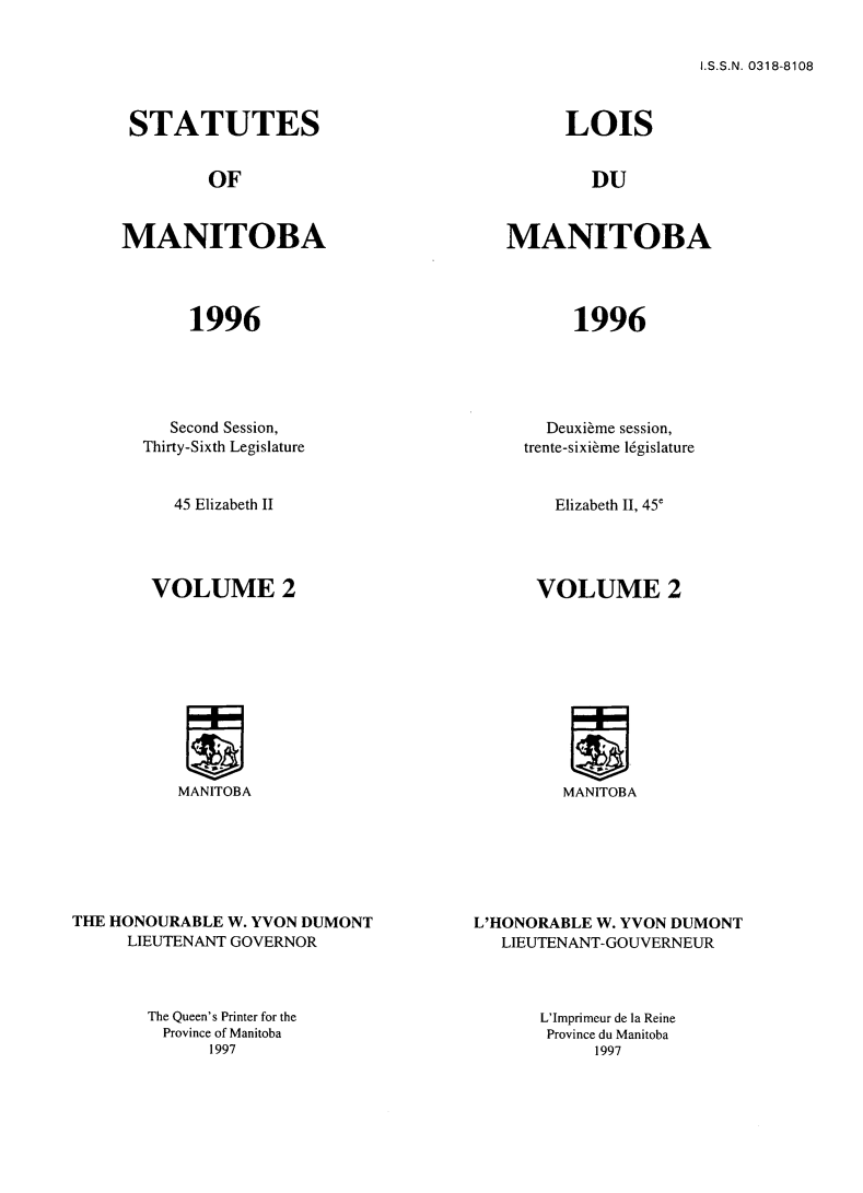 handle is hein.psc/acleproman0126 and id is 1 raw text is: 


I.S.S.N. 0318-8108


STATUTES


OF


LOIS


DU


MANITOBA




       1996


MANITOBA




       1996


          Second Session,
       Thirty-Sixth Legislature


          45 Elizabeth II




        VOLUME 2










          MANITOBA






THE HONOURABLE W. YVON DUMONT
     LIEUTENANT GOVERNOR


The Queen's Printer for the
Province of Manitoba
      1997


       Deuxi~me session,
     trente-sixibme 16gislature


        Elizabeth II, 45e




      VOLUME 2










         MANITOBA







L'HONORABLE W. YVON DUMONT
   LIEUTENANT-GOUVERNEUR


L'Imprimeur de la Reine
Province du Manitoba
     1997


