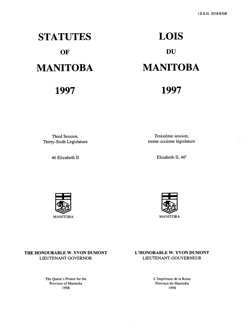 handle is hein.psc/acleproman0127 and id is 1 raw text is: 

I.S.S.N. 0318-8108


STATUTES


OF


MANITOBA


1997


LOIS


DU


MANITOBA


1997


   Third Session,
Thirty-Sixth Legislature


46 Elizabeth II


MANITOBA


THE HONOURABLE W. YVON DUMONT
      LIEUTENANT GOVERNOR


  Troisi~me session,
trente-sixi~me l6gislature


Elizabeth II, 46'


MANITOBA


L'HONORABLE W. YVON DUMONT
   LIEUTENANT-GOUVERNEUR


The Queen's Printer for the
  Province of Manitoba
      1998


L'Imprimeur de la Reine
Province du Manitoba
      1998


