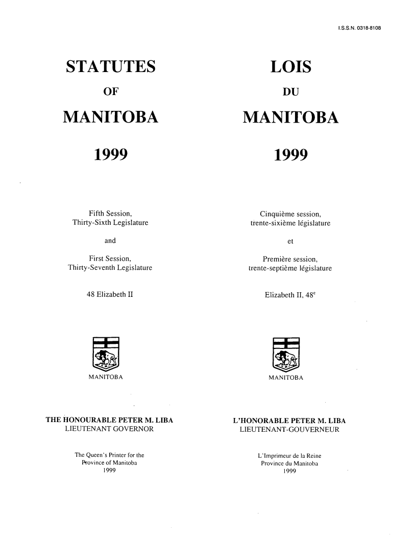handle is hein.psc/acleproman0129 and id is 1 raw text is: 

I.S.S.N. 0318-8108


STATUTES


LOIS


OF


DU


MANITOBA




       1999


MANITOBA




       1999


     Fifth Session,
 Thirty-Sixth Legislature

         and

     First Session,
Thirty-Seventh Legislature


48 Elizabeth II


MANITOBA


   Cinqui~me session,
trente-sixi~me l6gislature

         et

   Premiere session,
trente-septi6me 16gislature


Elizabeth II, 48'


MANITOBA


THE HONOURABLE PETER M. LIBA
     LIEUTENANT GOVERNOR


The Queen's Printer for the
  Province of Manitoba
       1999


L'HONORABLE PETER M. LIBA
  LIEUTENANT-GOUVERNEUR


L'Imprimeur de la Reine
Province du Manitoba
      1999


