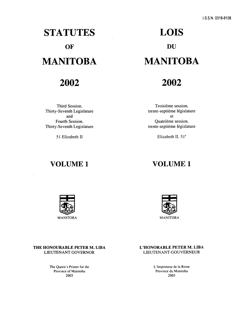 handle is hein.psc/acleproman0132 and id is 1 raw text is: 


I.S.S.N. 0318-8108


STATUTES


         OF


MANITOBA




       2002


    Third Session,
Thirty-Seventh Legislature
        and
    Fourth Session,
Thirty-Seventh Legislature


51 Elizabeth II


      LOIS


         DU


MANITOBA




       2002


   Troisi~me session,
trente-septi~me l6gislature
         et
   Quatri~me session,
trente-septi~me l6gislature


Elizabeth II, 51e


VOLUME 1


MANITOBA


THE HONOURABLE PETER M. LIBA
    LIEUTENANT GOVERNOR


VOLUME 1


MANITOBA


L'HONORABLE PETER M. LIBA
LIEUTENANT-GOUVERNEUR


The Queen's Printer for the
  Province of Manitoba
      2003


L'Imprimeur de la Reine
Province du Manitoba
      2003


