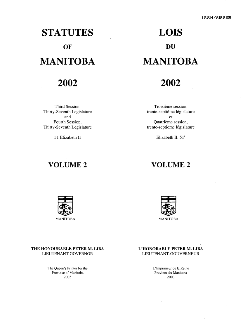 handle is hein.psc/acleproman0133 and id is 1 raw text is: 


I.S.S.N 0318-8108


STATUTES


         OF


MANITOBA




       2002


    Third Session,
Thirty-Seventh Legislature
        and
    Fourth Session,
Thirty-Seventh Legislature


51 Elizabeth II


VOLUME 2


MANITOBA


THE HONOURABLE PETER M. LIBA
    LIEUTENANT GOVERNOR


      LOIS


         DU


MANITOBA




       2002


   Troisi~me session,
trente-septi~me 16gislature
         et
   Quatri~me session,
trente-septi~me 16gislature


Elizabeth II, 51'


VOLUME 2


MANITOBA


L'HONORABLE PETER M. LIBA
LIEUTENANT-GOUVERNEUR


The Queen's Printer for the
  Province of Manitoba
      2003


L'Imprimeur de la Reine
Province du Manitoba
      2003


