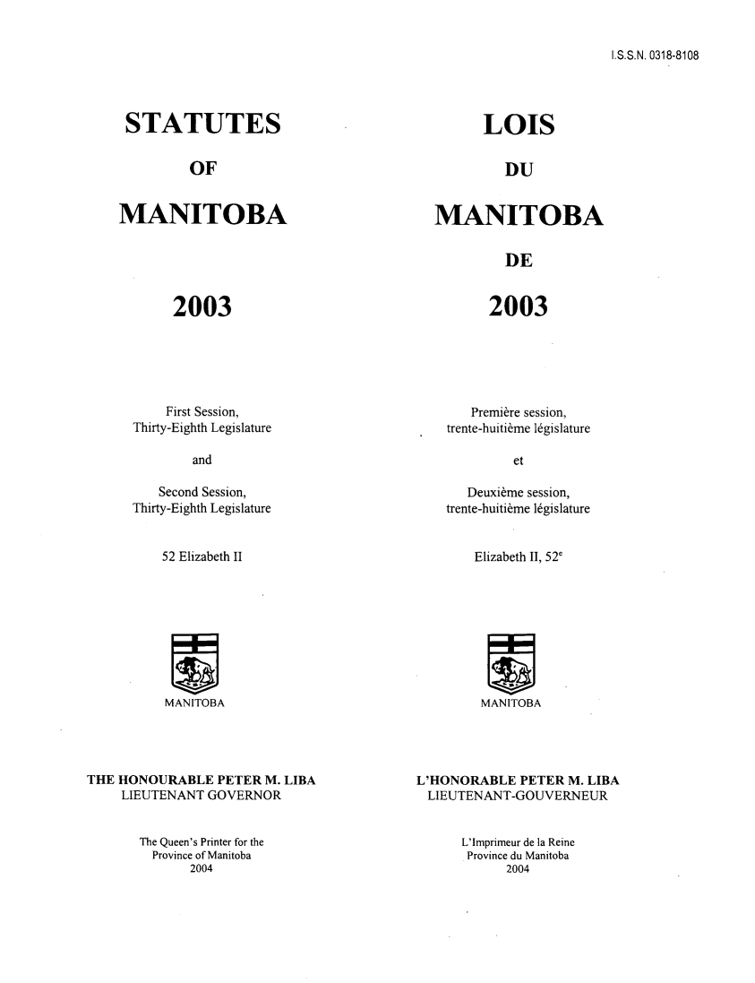 handle is hein.psc/acleproman0134 and id is 1 raw text is: 


I.S.S.N. 0318-8108


STATUTES


         OF


MANITOBA


2003


    First Session,
Thirty-Eighth Legislature


      LOIS


         DU


MANITOBA


         DE


2003


   Premiere session,
trente-huiti~me legislature


   Second Session,
Thirty-Eighth Legislature


52 Elizabeth II


   Deuxibme session,
trente-huiti~me legislature


Elizabeth II, 52'


MANITOBA


MANITOBA


THE HONOURABLE PETER M. LIBA
     LIEUTENANT GOVERNOR


L'HONORABLE PETER M. LIBA
LIEUTENANT-GOUVERNEUR


The Queen's Printer for the
  Province of Manitoba
       2004


L'Imprimeur de la Reine
Province du Manitoba
      2004


