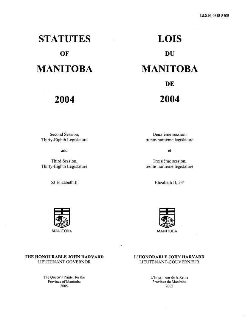handle is hein.psc/acleproman0135 and id is 1 raw text is: 

I.S.S.N. 0318-8108


STATUTES


OF


MANITOBA


2004


LOIS


DU


MANITOBA


DE


2004


   Second Session,
Thirty-Eighth Legislature


    Third Session,
Thirty-Eighth Legislature


53 Elizabeth II


MANITOBA


THE HONOURABLE JOHN HARVARD
     LIEUTENANT GOVERNOR


   Deuxi~me session,
trente-huiti~me 1gislature


   Troisi~me session,
trente-huiti~me 16gislature


Elizabeth II, 53e


MANITOBA


L'HONORABLE JOHN HARVARD
  LIEUTENANT-GOUVERNEUR


The Queen's Printer for the
  Province of Manitoba
       2005


L'Imprimeur de ]a Reine
Province du Manitoba
      2005


