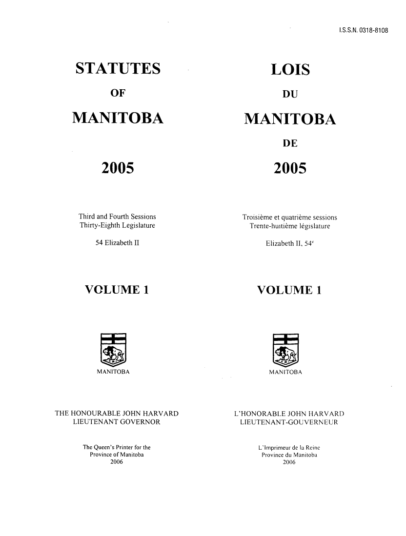 handle is hein.psc/acleproman0136 and id is 1 raw text is: 


I.S.S.N. 0318-8108


STATUTES


         OF


MANITOBA


2005


Third and Fourth Sessions
Thirty-Eighth Legislature

    54 Elizabeth II





 VOLUME 1


MANITOBA


      LOIS


         DU


MANITOBA


         DE


2005


Troisibme et quatribme sessions
  Trente-huitibme legislature

     Elizabeth II, 54'





   VOLUME 1


MANITOBA


THE HONOURABLE JOHN HARVARD
    LIEUTENANT GOVERNOR


The Queen's Printer for the
  Province of Manitoba
      2006


L'HONORABLE JOHN HARVARD
LIEUTENANT-GOUVERN EUR


L'Imprimeur de la Reinc
Province du Manitoba
     2006


