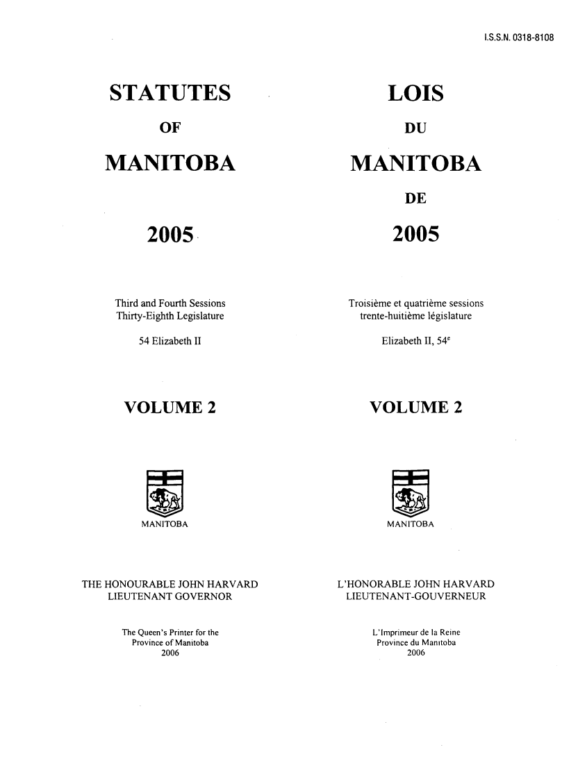 handle is hein.psc/acleproman0137 and id is 1 raw text is: 

I.S.S.N. 0318-8108


STATUTES


         OF


MANITOBA


2005.


Third and Fourth Sessions
Thirty-Eighth Legislature


      LOIS


        DU


MANITOBA


        DE


2005


Troisi~me et quatri~me sessions
  trente-huiti~me l6gislature


54 Elizabeth II


Elizabeth II, 541


VOLUME 2


MANITOBA


MANITOBA


THE HONOURABLE JOHN HARVARD
    LIEUTENANT GOVERNOR


L'HONORABLE JOHN HARVARD
LIEUTENANT-GOUVERNEUR


The Queen's Printer for the
  Province of Manitoba
      2006


L'Imprimeur de la Reine
Province du Manitoba
     2006


VOLUME 2


