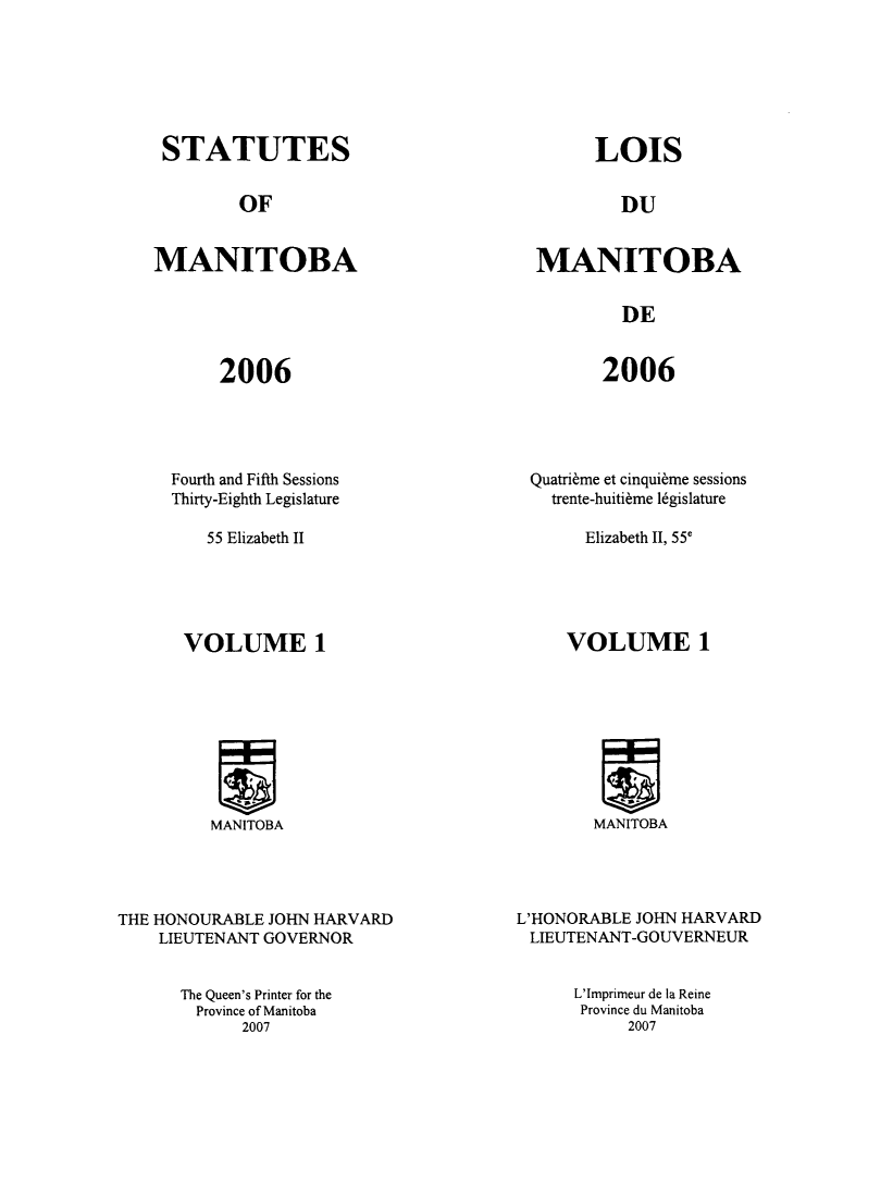 handle is hein.psc/acleproman0138 and id is 1 raw text is: 






STATUTES


LOIS


OF


DU


MANITOBA


MANITOBA


DE


2006


2006


Fourth and Fifth Sessions
Thirty-Eighth Legislature


Quatri~me et cinqui~me sessions
  trente-huiti~me legislature


55 Elizabeth II


Elizabeth 11, 55e


VOLUME 1


!Inu
MANITOBA


MANITOBA


THE HONOURABLE JOHN HARVARD
    LIEUTENANT GOVERNOR


L'HONORABLE JOHN HARVARD
LIEUTENANT-GOUVERNEUR


The Queen's Printer for the
  Province of Manitoba
      2007


L'Imprimeur de la Reine
Province du Manitoba
     2007


VOLUME 1


