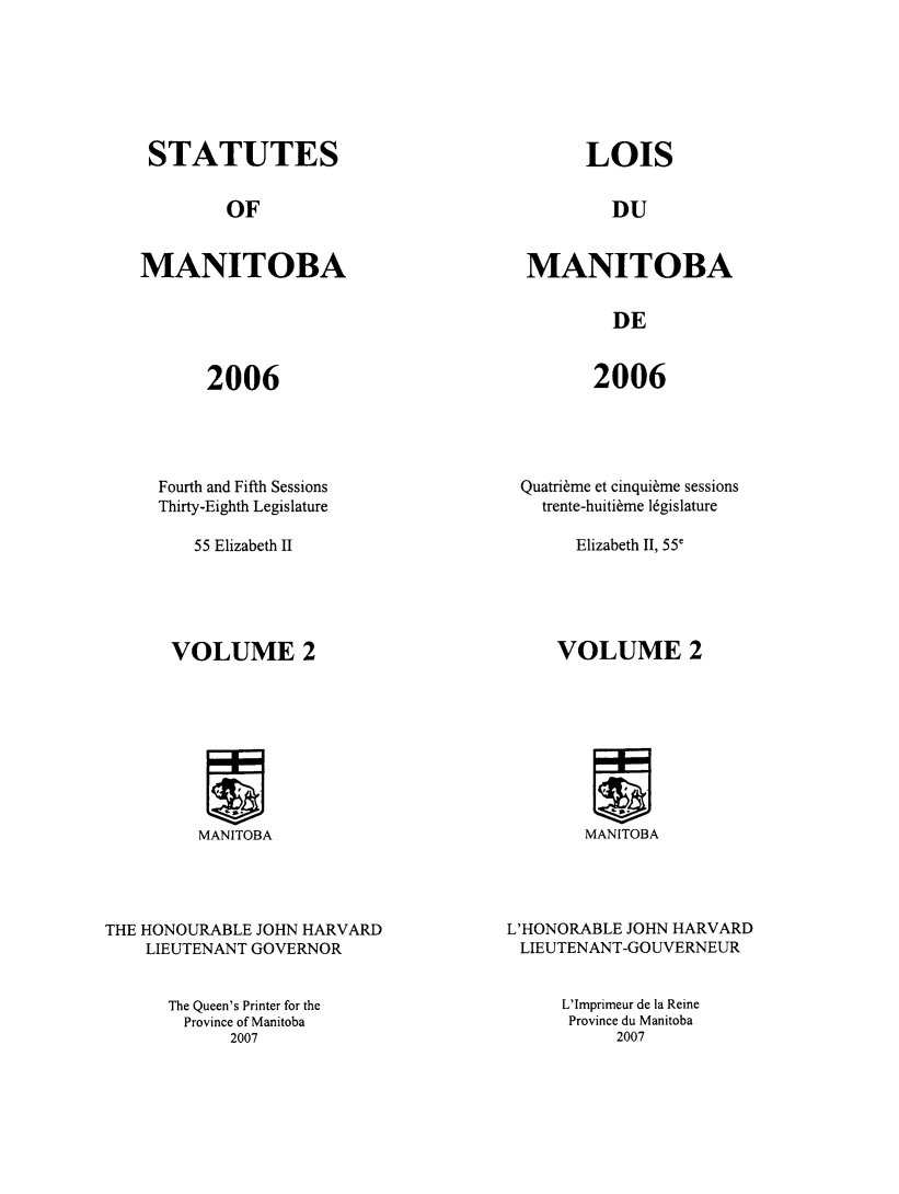 handle is hein.psc/acleproman0139 and id is 1 raw text is: 







STATUTES


LOIS


OF


DU


MANITOBA


MANITOBA


DE


2006


2006


     Fourth and Fifth Sessions
     Thirty-Eighth Legislature

         55 Elizabeth II





      VOLUME 2









         MANITOBA




THE HONOURABLE JOHN HARVARD
    LIEUTENANT GOVERNOR


The Queen's Printer for the
  Province of Manitoba
      2007


Quatri~me et cinqui~me sessions
   trente-huiti~me 16gislature

       Elizabeth II, 55'





     VOLUME 2









        MANITOBA




L'HONORABLE JOHN HARVARD
LIEUTENANT-GOUVERNEUR


L'Imprimeur de la Reine
Province du Manitoba
     2007


