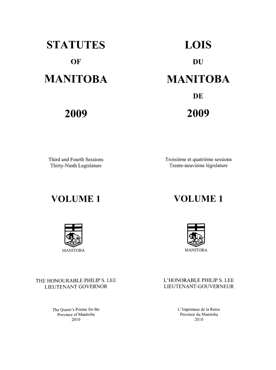 handle is hein.psc/acleproman0142 and id is 1 raw text is: 






STATUTES


LOIS


OF


DU


MANITOBA


MANITOBA


DE


2009


2009


Third and Fourth Sessions
Thirty-Ninth Legislature





VOLUME 1


MANITOBA


THE HONOURABLE PHILIP S. LEE
   LIEUTENANT GOVERNOR



     The Queen's Printer for the
       Province of Manitoba
           2010


Troisi~rme et quatribme sessions
Trente-neuvibme l6gislature





   VOLUME 1


MANITOBA


L'HONORABLE PHILIP S. LEE
LIEUTENANT-GOUVERNEUR



    L'Imprimeur de la Reine
    Province du Manitoba
          2010


