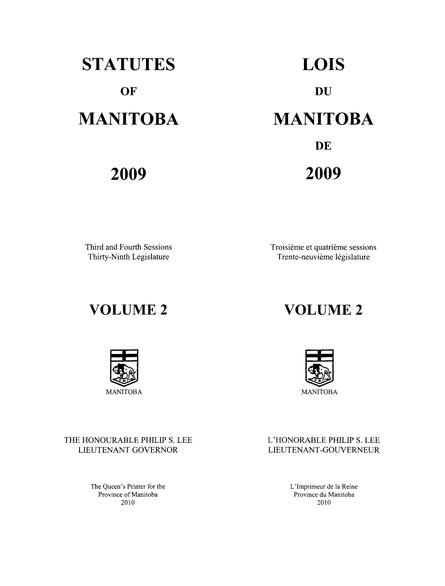 handle is hein.psc/acleproman0143 and id is 1 raw text is: 






STATUTES


LOIS


OF


DU


MANITOBA


MANITOBA


DE


2009


2009


Third and Fourth Sessions
Thirty-Ninth Legislature





VOLUME 2


Troisibme et quatribme sessions
Trente-neuvidme lgislature





   VOLUME 2


MANITOBA


MANITOBA


THE HONOURABLE PHILIP S. LEE
   LIEUTENANT GOVERNOR



     The Queen's Printer for the
       Province of Manitoba
           2010


L'HONORABLE PHILIP S. LEE
LIEUTENANT-GOUVERNEUR



    L'Imprimeur de la Reine
    Province du Manitoba
          2010


