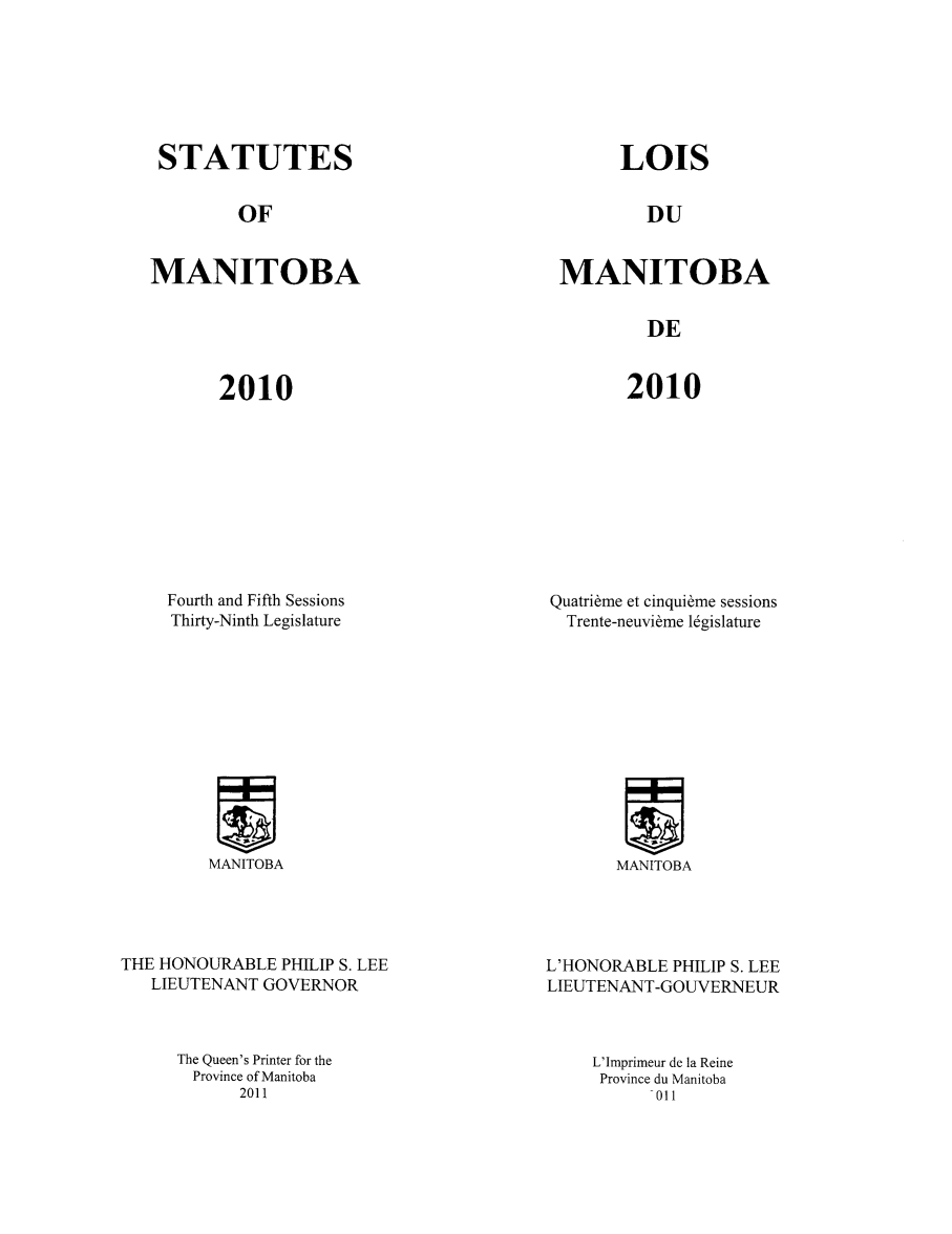 handle is hein.psc/acleproman0144 and id is 1 raw text is: 







STATUTES


LOIS


OF


DU


MANITOBA


MANITOBA


DE


2010


2010


Fourth and Fifth Sessions
Thirty-Ninth Legislature


Quatribme et cinquibme sessions
  Trente-neuvibme 1gislature


MANITOBA


MANITOBA


THE HONOURABLE PHILIP S. LEE
   LIEUTENANT GOVERNOR



     The Queen's Printer for the
       Province of Manitoba
            2011


L'HONORABLE PHILIP S. LEE
LIEUTENANT-GOUVERNEUR



     L'Imprimeur de la Reine
     Province du Manitoba
          -011


