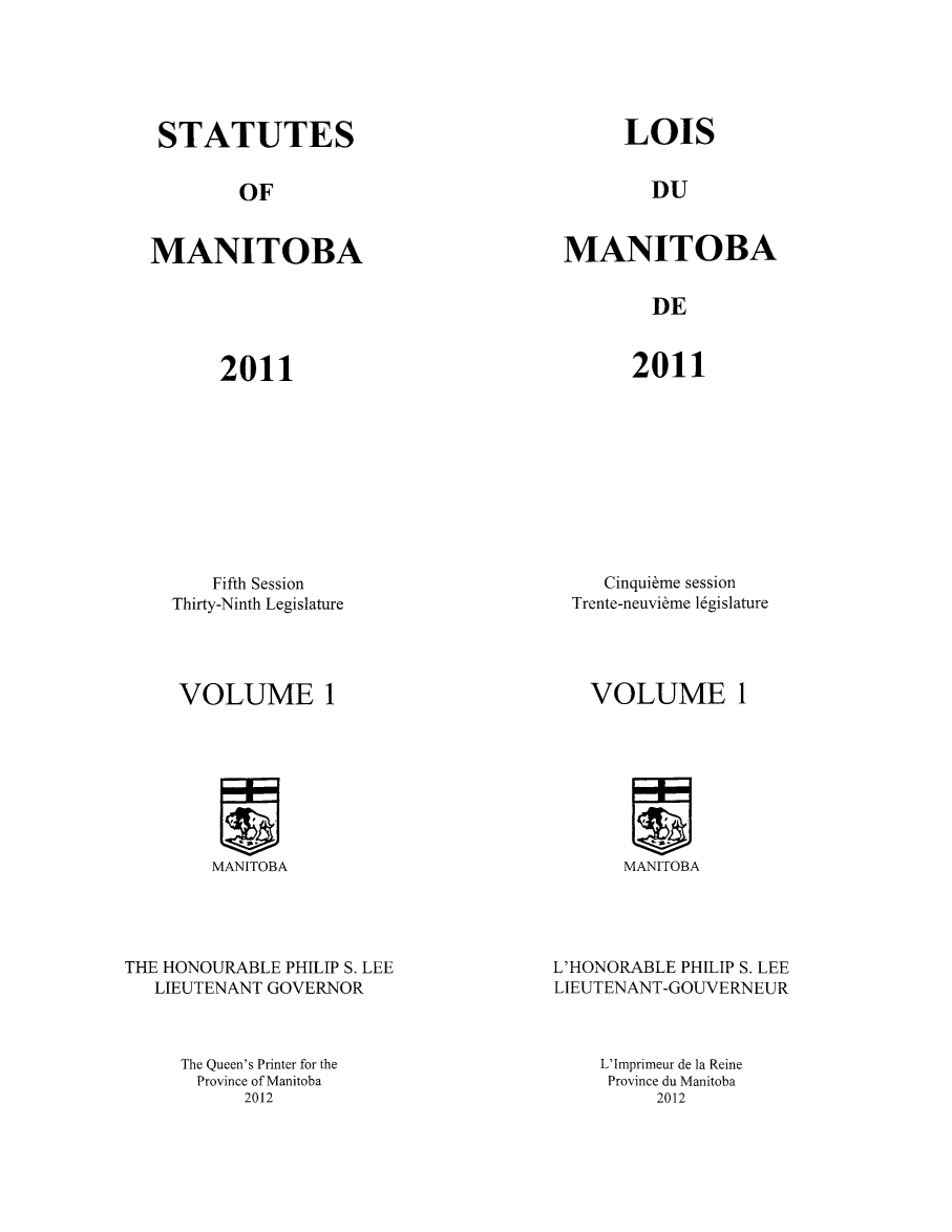 handle is hein.psc/acleproman0145 and id is 1 raw text is: 






STATUTES


OF


MANITOBA


LOIS


DU


MANITOBA


DE


2011


2011


    Fifth Session
Thirty-Ninth Legislature


   Cinquibme session
Trente-neuvibme 1gislature


VOLUME 1


MANITOBA


THE HONOURABLE PHILIP S. LEE
   LIEUTENANT GOVERNOR



     The Queen's Printer for the
     Province of Manitoba
           2012


VOLUME 1


MANITOBA


L'HONORABLE PHILIP S. LEE
LIEUTENANT-GOUVERNEUR



    L'Imprimeur de la Reine
    Province du Manitoba
         2012


