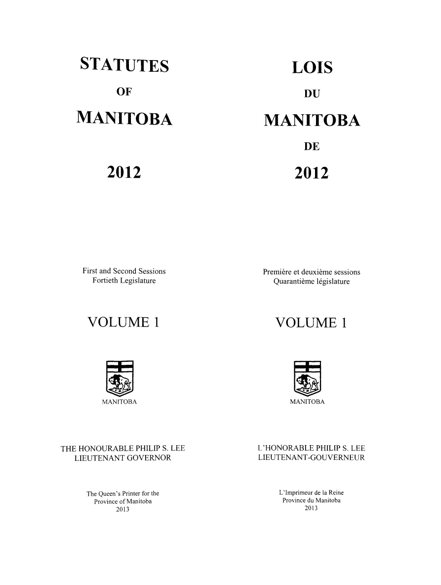 handle is hein.psc/acleproman0146 and id is 1 raw text is: 






STATUTES


LOIS


OF


DU


MANITOBA


MANITOBA


DE


2012


2012


First and Second Sessions
  Fortieth Legislature


Premi&re et deuxi~me sessions
  Quaranti~me 1gislature


VOLUME 1


VOLUME 1


MANITOBA


THE HONOURABLE PHILIP S. LEE
   LIEUTENANT GOVERNOR



     The Queen's Printer for the
       Province of Manitoba
           2013


MANITOBA


L'HONORABLE PHILIP S. LEE
LIEUTENANT-GOUVERNEUR



    L'Imprimeur de la Reine
    Province du Manitoba
         2013


