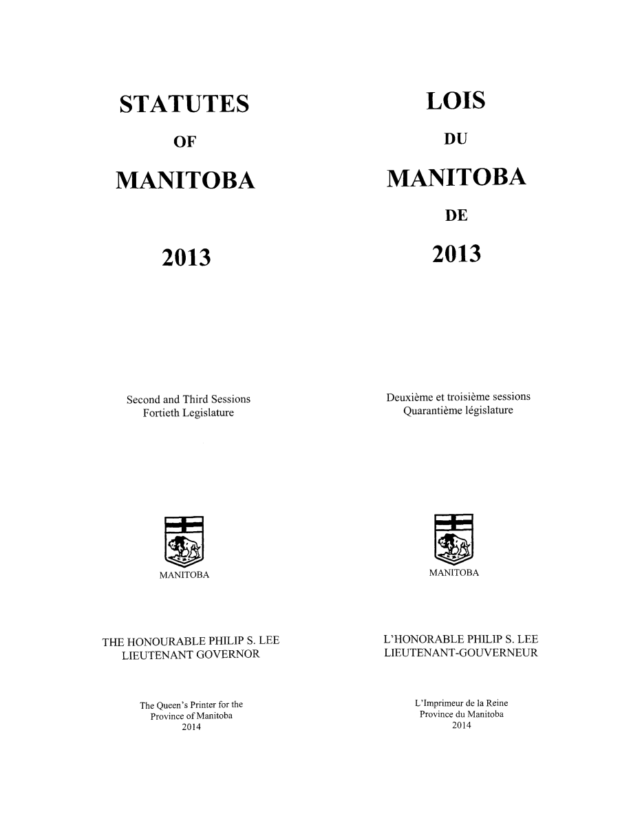 handle is hein.psc/acleproman0148 and id is 1 raw text is: 







STATUTES


OF


MANITOBA


LOIS


DU


MANITOBA


DE


2013


2013


Second and Third Sessions
  Fortieth Legislature


MANITOBA


THE HONOURABLE PHILIP S. LEE
   LIEUTENANT GOVERNOR



      The Queen's Printer for the
      Province of Manitoba
            2014


Deuxibme et troisibme sessions
   Quaranti~me l6gislature


MANITOBA


L'HONORABLE PHILIP S. LEE
LIEUTENANT-GOUVERNEUR



     L'Imprimeur de la Reine
     Province du Manitoba
          2014


