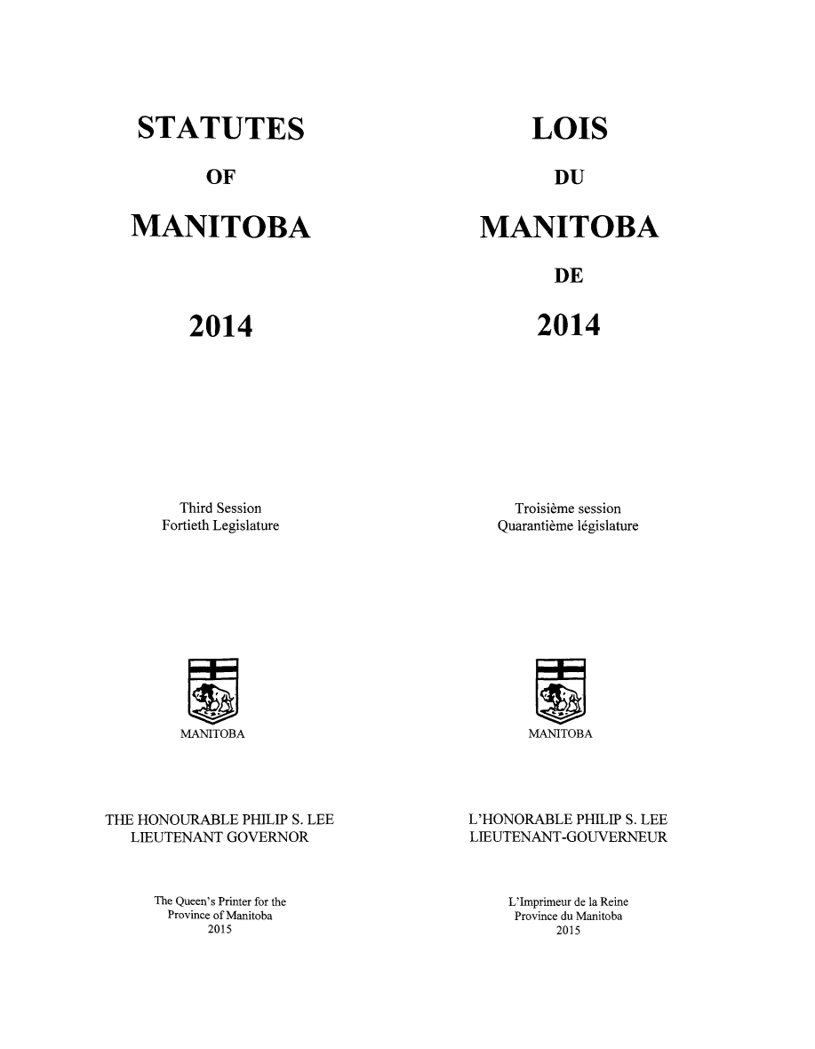 handle is hein.psc/acleproman0149 and id is 1 raw text is: 






STATUTES


LOIS


OF


DU


MANITOBA


MANITOBA


DE


2014


2014


  Third Session
Fortieth Legislature


  Troisi~me session
Quaranti~me legislature


MANITOBA


MANITOBA


THE HONOURABLE PHILIP S. LEE
   LIEUTENANT GOVERNOR



     The Queen's Printer for the
       Province of Manitoba
           2015


L'HONORABLE PHILIP S. LEE
LIEUTENANT-GOUVERNEUR



    L'Imprimeur de la Reine
    Province du Manitoba
          2015


