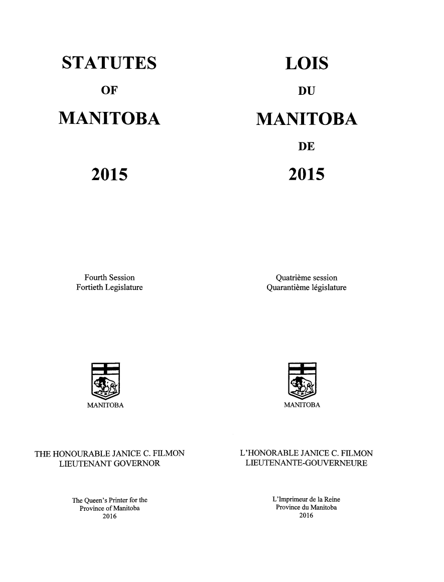 handle is hein.psc/acleproman0150 and id is 1 raw text is: 





STATUTES


LOIS


OF


DU


MANITOBA


MANITOBA


DE


2015


2015


  Fourth Session
Fortieth Legislature


MANITOBA


THE HONOURABLE JANICE C. FWLMON
     LIEUTENANT GOVERNOR



       The Queen's Printer for the
         Province of Manitoba
             2016


  Quatri~me session
Quaranti~me lgislature


MANITOBA


L'HONORABLE JANICE C. FILMON
LIEUTENANTE-GOUVERNEURE



      L'Imprimeur de la Reine
      Province du Manitoba
            2016


