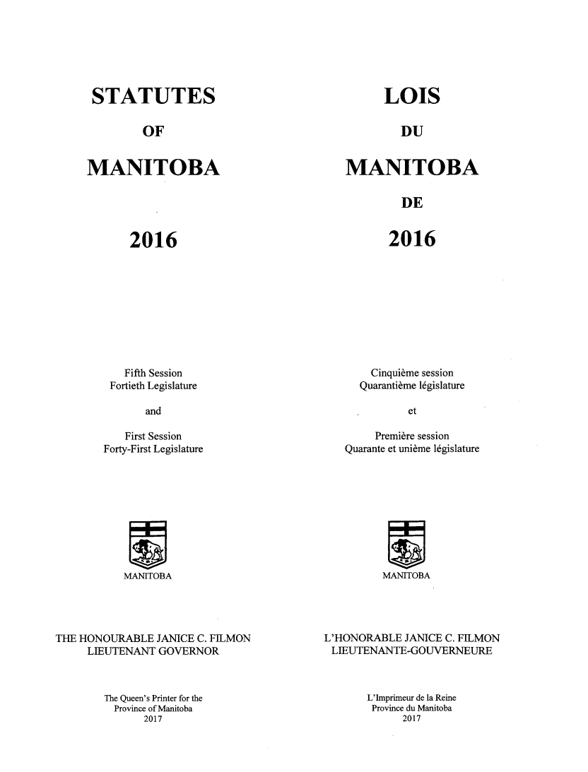 handle is hein.psc/acleproman0151 and id is 1 raw text is: 







STATUTES


OF


MANITOBA


LOIS


DU


MANITOBA


DE


2016


2016


  Fifth Session
Fortieth Legislature


   First Session
Forty-First Legislature


  Cinqui~me session
Quaranti~me lgislamre


     Premiere session
Quarante et uni~me 16gislature


MANITOBA


THE HONOURABLE JANICE C. FILMON
     LIEUTENANT GOVERNOR



        The Queen's Printer for the
        Province of Manitoba
              2017


L'HONORABLE JANICE C. FILMON
LIEUTENANTE-GOUVERNEURE



       L'Imprimeur de la Reine
       Province du Manitoba
            2017


