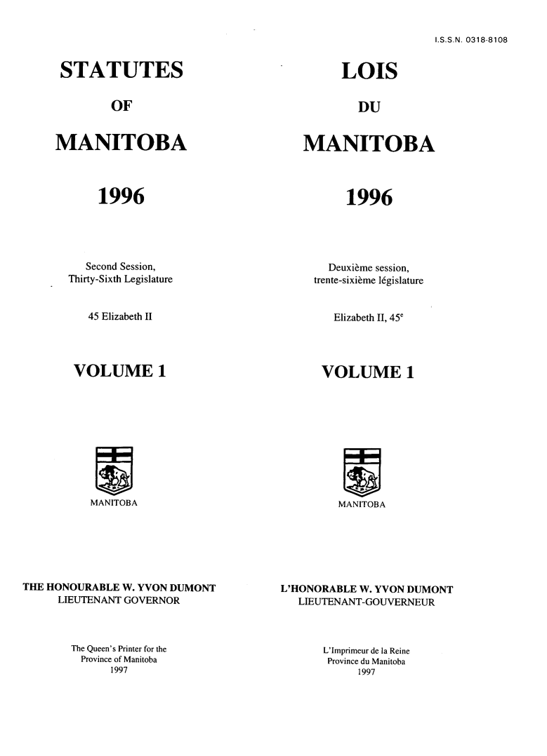 handle is hein.psc/acleproman0152 and id is 1 raw text is: 

I.S.S.N. 0318-8108


STATUTES


        OF


MANITOBA




       1996


   Second Session,
Thirty-Sixth Legislature


45 Elizabeth II


VOLUME 1


MANITOBA


THE HONOURABLE W. YVON DUMONT
     LIEUTENANT GOVERNOR


      LOIS


        DU


MANITOBA




       1996


  Deuxibme session,
trente-sixibme 16gislature


Elizabeth II, 45e


VOLUME 1


MANITOBA


L'HONORABLE W. YVON DUMONT
   LIEUTENANT-GOUVERNEUR


The Queen's Printer for the
Province of Manitoba
      1997


L'Imprimeur de la Reine
Province du Manitoba
     1997


