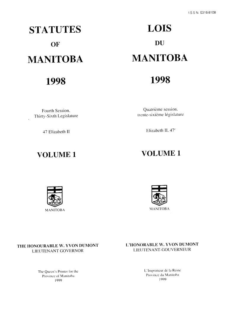 handle is hein.psc/acleproman0153 and id is 1 raw text is: 

.S.S N, 0318-8108


STATUTES


        OF


MANITOBA




       1998


   Fourth Session.
Thirty-Sixth Legisiature


47 Elizabeth Il


       VOLUME i











          MANITOBA







TUE IIONOURABLE W. YVON DUMONT
      LIEUTENANT GOVERNOR


The Quecen's Printer for the
  Province oit Manitoba
      1999


      LOIS


        DU


MANITOBA




       1998


  Quatrième session.
trente-sixième législature


Elizabeth Il. 47'


      VOLUME I











         MANITOBA







L'IIONORA BLE W. YVON DUMONT
   LIEUTENANT-GOUVERNEUR


L'Imprimeur de la Reine
Prov ince du Manitoba
      1999


