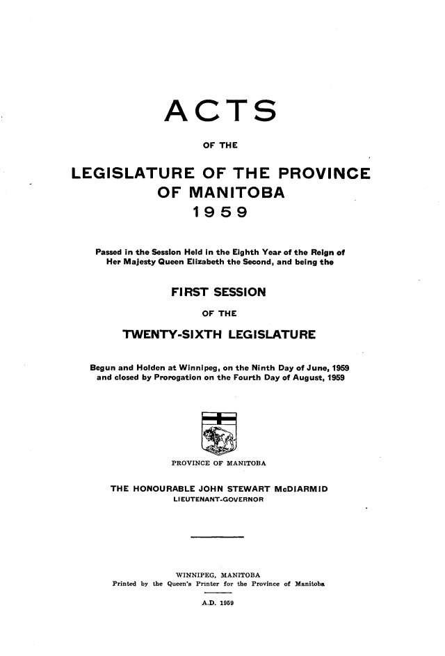 handle is hein.psc/acleproman0155 and id is 1 raw text is: 











A


C


T


S


                       OF THE


LEGISLATURE OF THE PROVINCE

               OF MANITOBA

                      1959



    Passed in the Session Held in the Eighth Year of the Reign of
      Her Majesty Queen Elizabeth the Second, and being the


                  FIRST SESSION

                       OF THE

         TWENTY-SIXTH LEGISLATURE


   Begun and Holden at Winnipeg, on the Ninth Day of June, 1959
   and closed by Prorogation on the Fourth Day of August, 1959








                  PROVINCE OF MANITOBA


       THE HONOURABLE JOHN STEWART MeDIARMID
                  LIEUTENANT-GOVERNOR







                  WINNIPEG, MANITOBA
       Printed by the Queen's Printer for the Province of Manitoba

                       A.D. 1959


