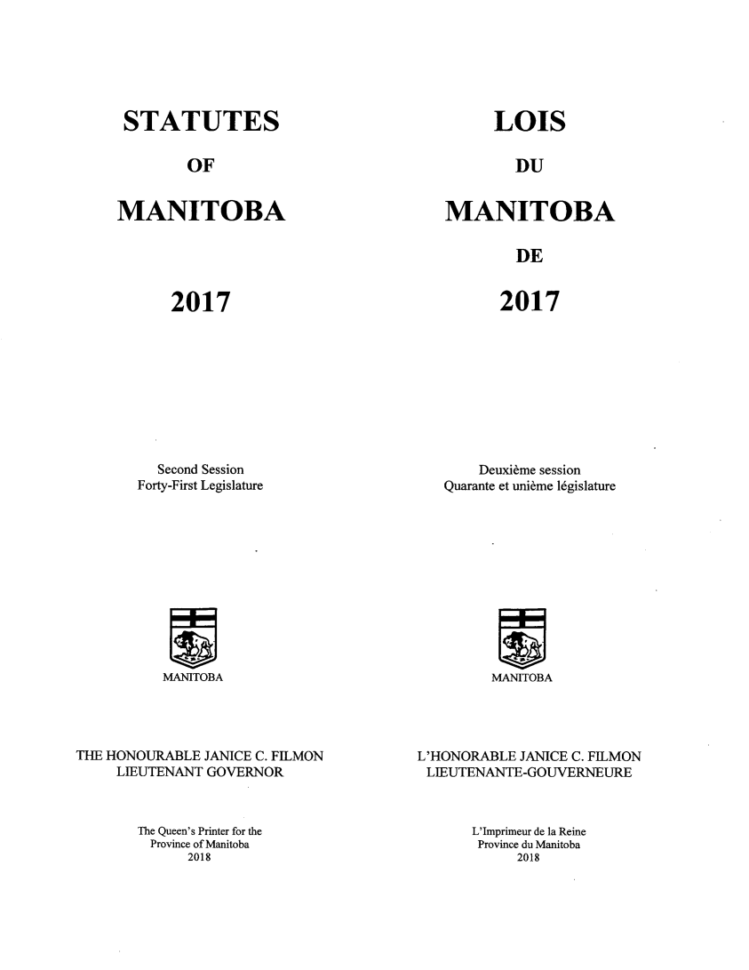 handle is hein.psc/acleproman0156 and id is 1 raw text is: 






STATUTES


LOIS


OF


DU


MANITOBA


MANITOBA


DE


2017


2017


  Second Session
Forty-First Legislature


MANITOBA


THE HONOURABLE JANICE C. FILMON
     LIEUTENANT GOVERNOR


    Deuxibme session
Quarante et unibme 16gislature


MANITOBA


L'HONORABLE JANICE C. FILMON
LIEUTENANTE-GOUVERNEURE


The Queen's Printer for the
  Province of Manitoba
      2018


L'Imprimeur de la Reine
Province du Manitoba
     2018


