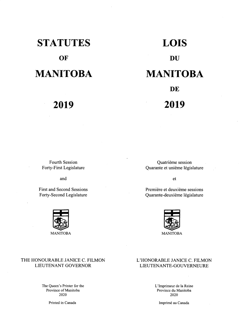 handle is hein.psc/acleproman0158 and id is 1 raw text is: 







STATUTES


LOIS


OF


DU


MANITOBA


MANITOBA


DE


2019


2019


   Fourth Session
Forty-First Legislature


    Quatrieme session
Quarante et unirme l6gislature


and


et


First and Second Sessions
Forty-Second Legislature


Premiere et deuxieme sessions
Quarante-deuxieme l6gislature


MANITOBA


MANITOBA


THE HONOURABLE   JANICE C. FILMON
     LIEUTENANT  GOVERNOR



        The Queen's Printer for the
          Province of Manitoba
               2020


L'HONORABLE  JANICE C. FILMON
LIEUTENANTE-GOUVERNEURE



       L'Imprimeur de la Reine
       Province du Manitoba
             2020


Imprim6 au Canada


Printed in Canada


