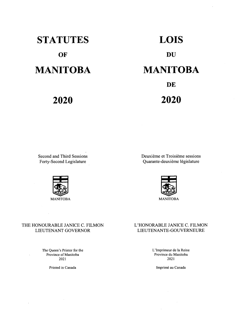 handle is hein.psc/acleproman0159 and id is 1 raw text is: STATUTES

OF

MANITOBA

LOIS

DU

MANITOBA

DE

2020

2020

Second and Third Sessions
Forty-Second Legislature

MANITOBA

THE HONOURABLE JANICE C. FILMON
LIEUTENANT GOVERNOR

Deuxieme et Troisieme sessions
Quarante-deuxieme l6gislature

MANITOBA

L'HONORABLE JANICE C. FILMON
LIEUTENANTE-GOUVERNEURE

The Queen's Printer for the
Province of Manitoba
2021

L'Imprimeur de la Reine
Province du Manitoba
2021

Imprim6 au Canada

Printed in Canada


