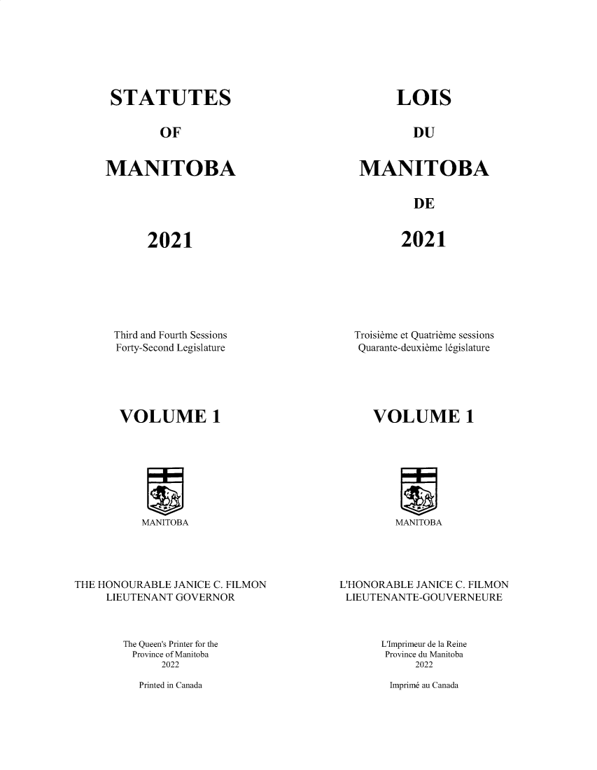handle is hein.psc/acleproman0160 and id is 1 raw text is: STATUTES

OF

MANITOBA

LOIS

DU

MANITOBA

DE

2021

2021

Third and Fourth Sessions
Forty-Second Legislature
VOLUME 1

Troisieme et Quatrieme sessions
Quarante-deuxieme legislature
VOLUME 1

MANITOBA

MANITOBA

THE HONOURABLE JANICE C. FILMON
LIEUTENANT GOVERNOR

L'HONORABLE JANICE C. FILMON
LIEUTENANTE-GOUVERNEURE

The Queen's Printer for the
Province of Manitoba
2022

Printed in Canada

L'Imprimeur de la Reine
Province du Manitoba
2022
Imprim6 au Canada


