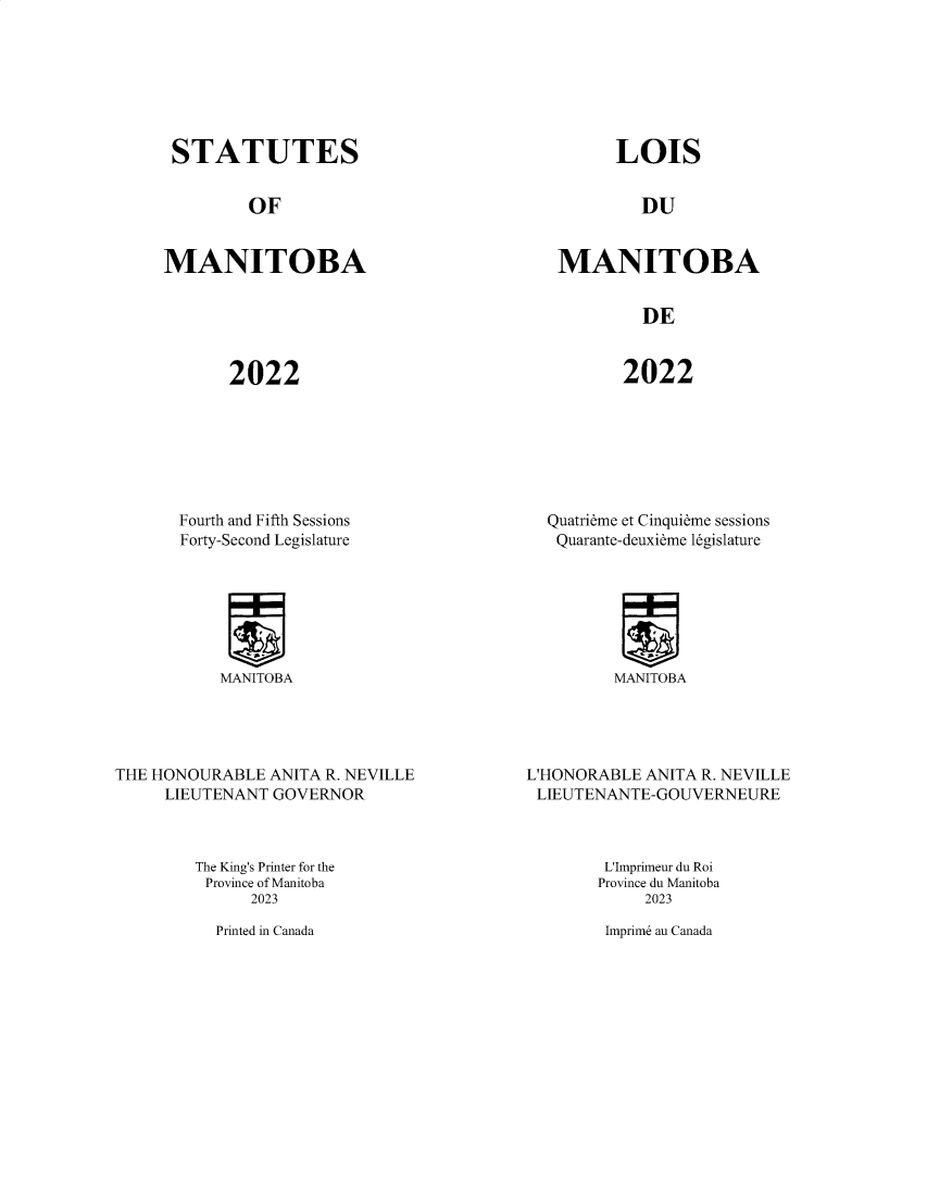 handle is hein.psc/acleproman0162 and id is 1 raw text is: 







STATUTES


OF


MANITOBA


LOIS


DU


MANITOBA


DE


2022


2022


Fourth and Fifth Sessions
Forty-Second Legislature


Quatrieme et Cinquieme sessions
Quarante-deuxieme legislature


MANITOBA


MANITOBA


THE HONOURABLE  ANITA R. NEVILLE
     LIEUTENANT GOVERNOR


L'HONORABLE ANITA R. NEVILLE
LIEUTENANTE-GOUVERNEURE


The King's Printer for the
Province of Manitoba
      2023


L'Imprimeur du Roi
Province du Manitoba
     2023

 Imprim6 au Canada


Printed in Canada


