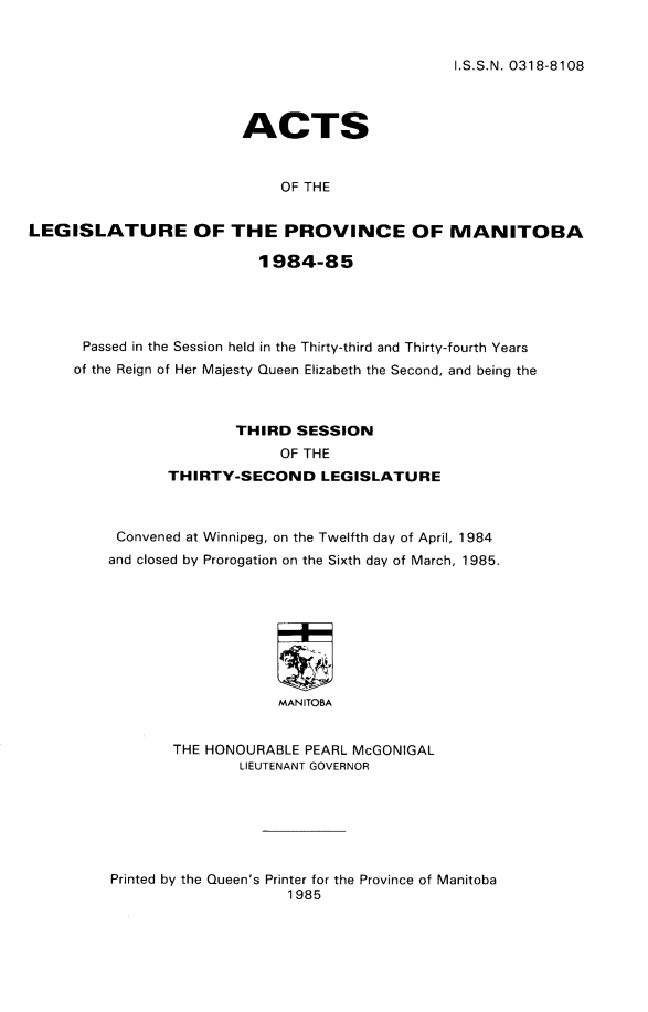 handle is hein.psc/acleproman9152 and id is 1 raw text is: 


I.S.S.N. 0318-8108


                        ACTS


                             OF THE


LEGISLATURE OF THE PROVINCE OF MANITOBA

                          1984-85


Passed in the Session held in the Thirty-third and Thirty-fourth Years
of the Reign of Her Majesty Queen Elizabeth the Second, and being the



                  THIRD SESSION
                        OF THE
           THIRTY-SECOND LEGISLATURE



     Convened at Winnipeg, on the Twelfth day of April, 1984
     and closed by Prorogation on the Sixth day of March, 1985.








                       MANITOBA


           THE HONOURABLE PEARL McGONIGAL
                   LIEUTENANT GOVERNOR


Printed by the Queen's Printer for the Province of Manitoba
                    1985


