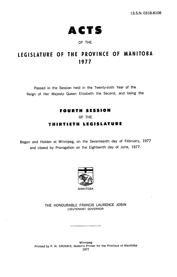 handle is hein.psc/acleproman9153 and id is 1 raw text is: 

I.S.S.N. 0318-8108


ACTS

     OF THE


LEGISLATURE OF


THE PROVINCE OF MANITOBA

     1977


      Passed in the Session held in the Twenty-sixth Year of the
   Reign of Her Majesty Queen Elizabeth the Second, and being the



                  FOURTH      SESSION
                           OF THE

             THIRTIETH LEGISLATURE



Begun and Holden at Winnipeg, on the Seventeenth day of February, 1977
     and closed by Prorogation on the Eighteenth day of June, 1977.









                          MANITOBA



           THE HONOURABLE FRANCIS LAURENCE JOBIN
                      LIEUTENANT GOVERNOR


                    Winnipeg
Printed by P. N. CROSBIE, Queen's Printer for the Province of Manitoba
                      1977


